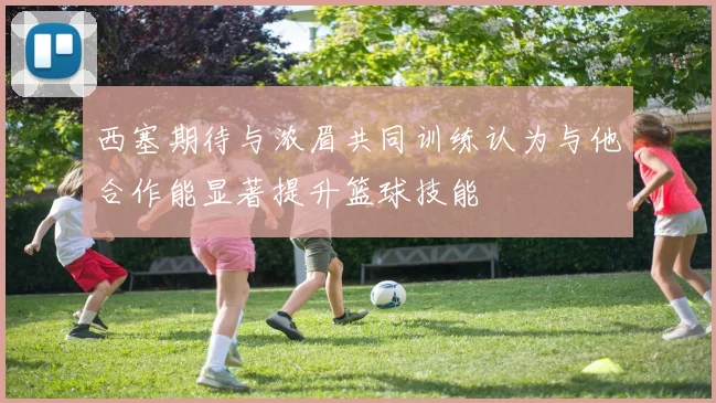 西塞期待与浓眉共同训练认为与他合作能显著提升篮球技能