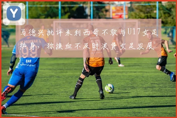 马德兴批评米利西奇不敢与U17女足热身，称换血不及时浪费女足发展机会