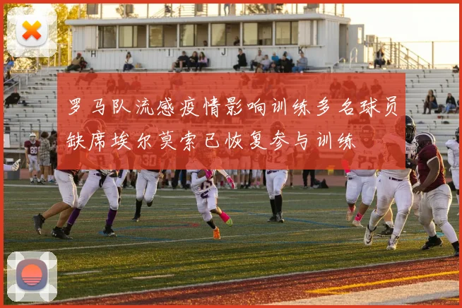 罗马队流感疫情影响训练多名球员缺席埃尔莫索已恢复参与训练