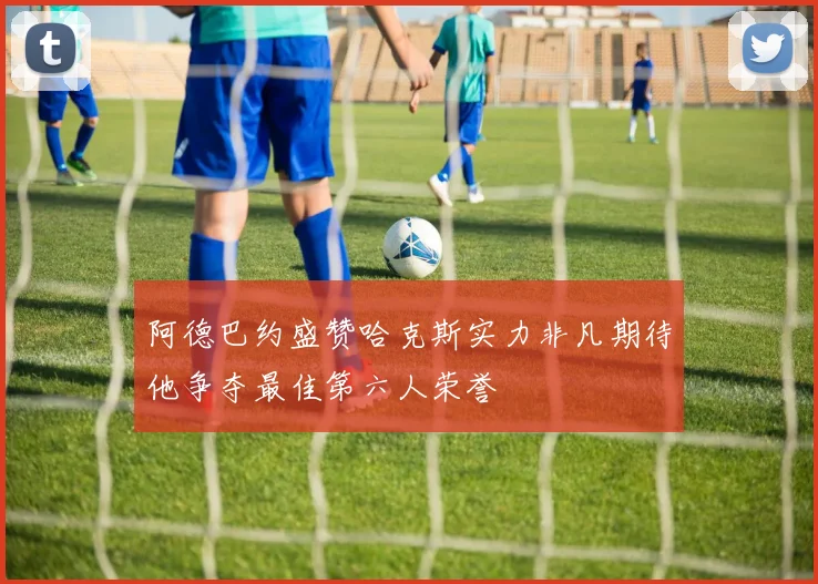 阿德巴约盛赞哈克斯实力非凡期待他争夺最佳第六人荣誉