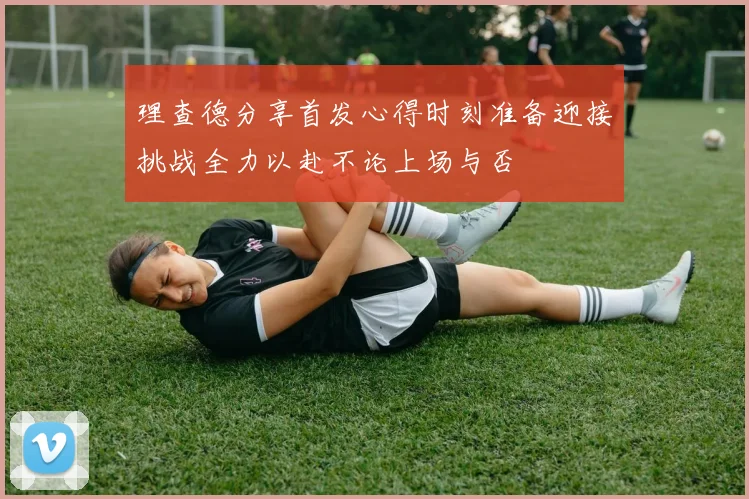 理查德分享首发心得时刻准备迎接挑战全力以赴不论上场与否