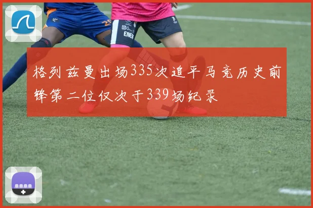 格列兹曼出场335次追平马竞历史前锋第二位仅次于339场纪录