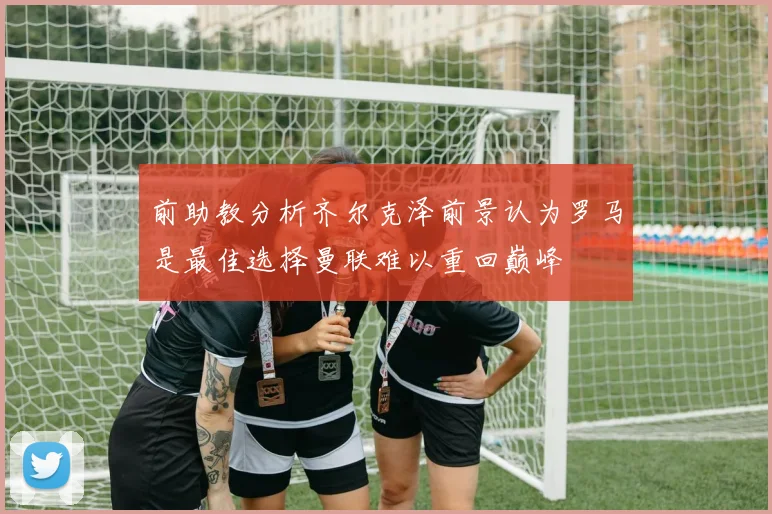 前助教分析齐尔克泽前景认为罗马是最佳选择曼联难以重回巅峰