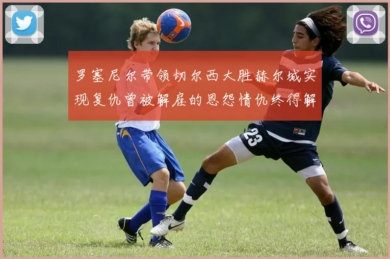 罗塞尼尔带领切尔西大胜赫尔城实现复仇曾被解雇的恩怨情仇终得解开