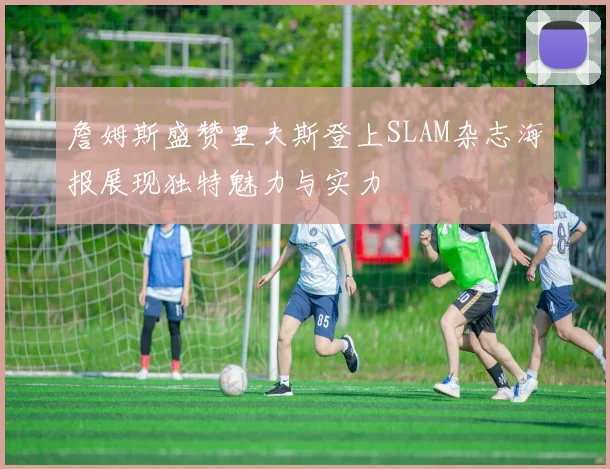 詹姆斯盛赞里夫斯登上SLAM杂志海报展现独特魅力与实力