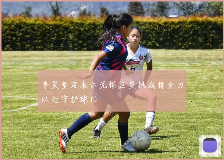 李昊坚定表示无惧巨星挑战将全力以赴守护球门