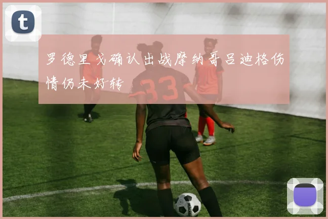 罗德里戈确认出战摩纳哥吕迪格伤情仍未好转