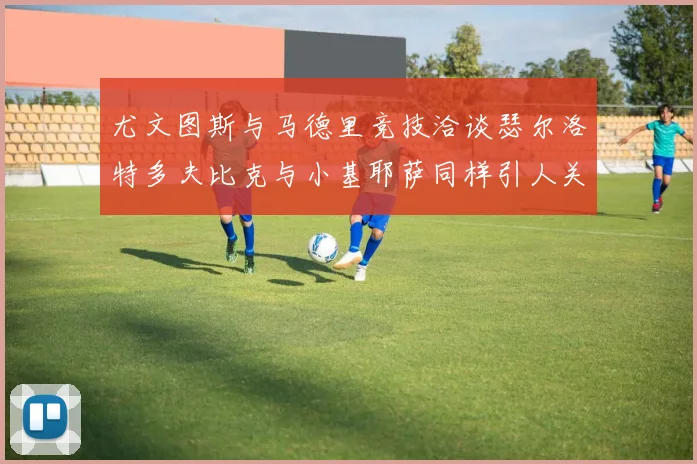 尤文图斯与马德里竞技洽谈瑟尔洛特多夫比克与小基耶萨同样引人关注