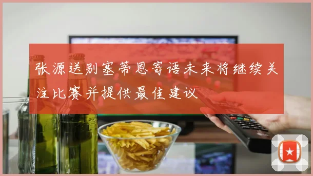 张源送别塞蒂恩寄语未来将继续关注比赛并提供最佳建议