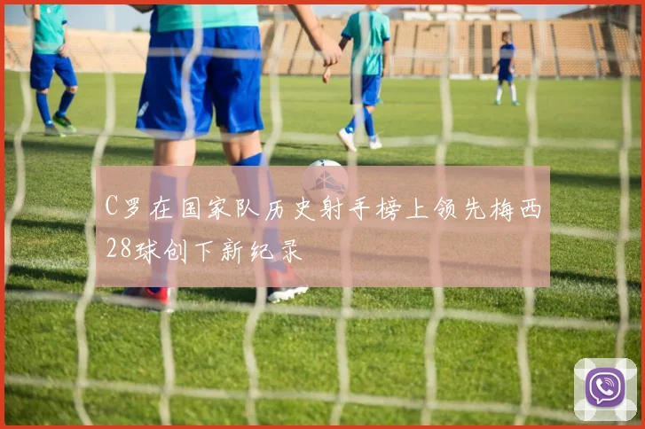 C罗在国家队历史射手榜上领先梅西28球创下新纪录