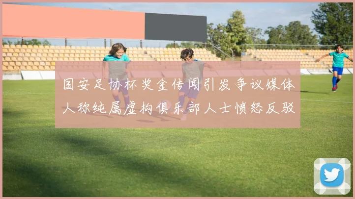 国安足协杯奖金传闻引发争议媒体人称纯属虚构俱乐部人士愤怒反驳