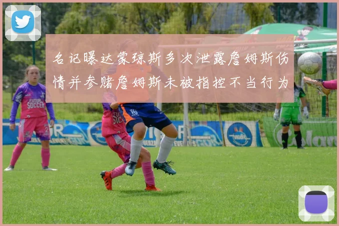 名记曝达蒙琼斯多次泄露詹姆斯伤情并参赌詹姆斯未被指控不当行为