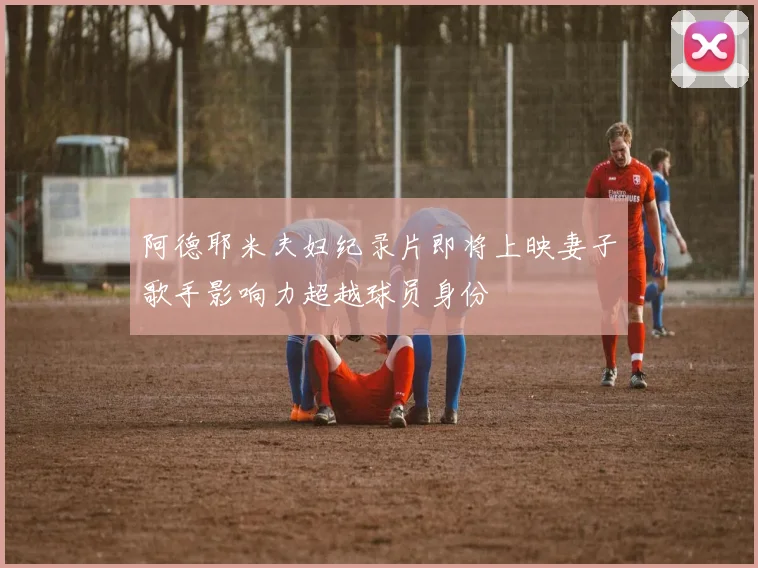 阿德耶米夫妇纪录片即将上映妻子歌手影响力超越球员身份